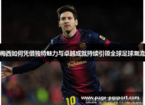 梅西如何凭借独特魅力与卓越成就持续引领全球足球潮流