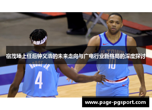 宿茂臻上任后钟义浩的未来走向与广电行业新格局的深度探讨