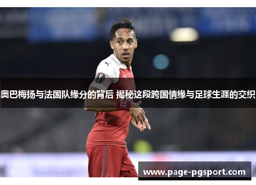 奥巴梅扬与法国队缘分的背后 揭秘这段跨国情缘与足球生涯的交织 奥巴梅扬与法国队缘分的背后 揭秘这段跨国情缘与足球生涯的交织