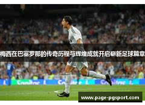 梅西在巴塞罗那的传奇历程与辉煌成就开启崭新足球篇章